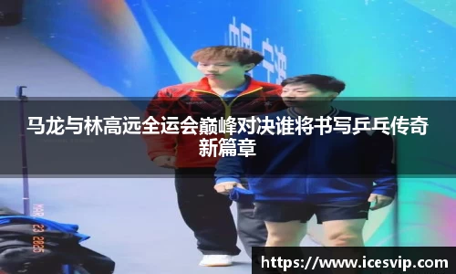 马龙与林高远全运会巅峰对决谁将书写乒乓传奇新篇章