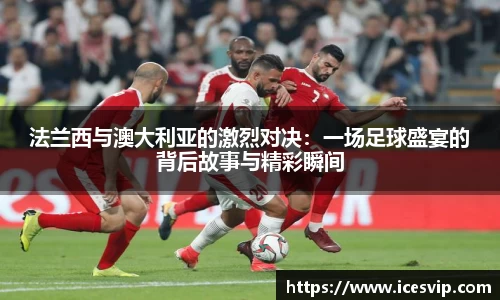 法兰西与澳大利亚的激烈对决：一场足球盛宴的背后故事与精彩瞬间